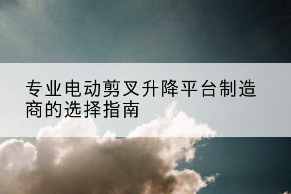 秀屿电动剪叉升降平台厂家-专业电动剪叉升降平台制造商的选择指南
