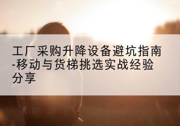 秀屿移动式升降机怎么选-工厂采购升降设备避坑指南-移动与货梯挑选实战经验分享