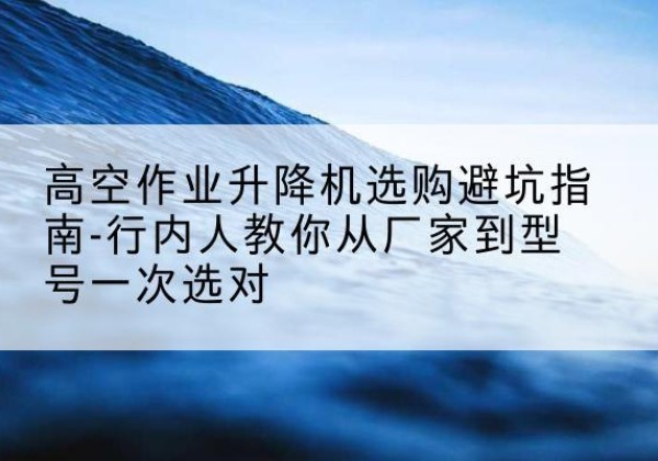 秀屿升降平台厂家-高空作业升降机选购避坑指南-行内人教你从厂家到型号一次选对