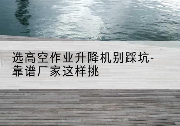 秀屿剪叉式升降机厂家-选高空作业升降机别踩坑-靠谱厂家这样挑