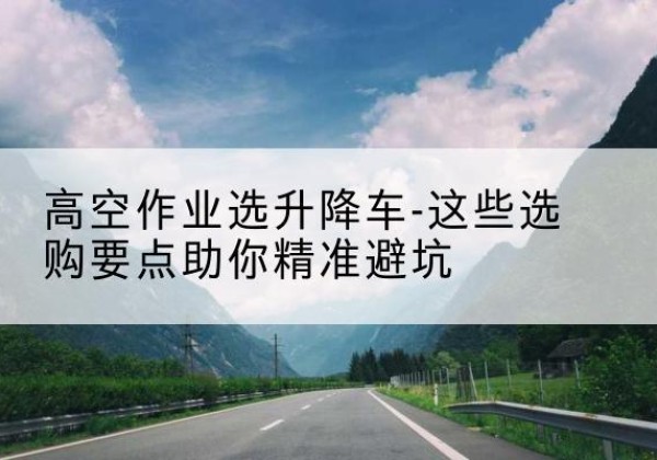 秀屿升降车厂家-高空作业选升降车-这些选购要点助你*避坑
