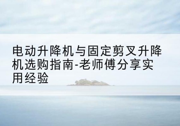 秀屿电动升降机怎么选-电动升降机与固定剪叉升降机选购指南-老师傅分享实用经验