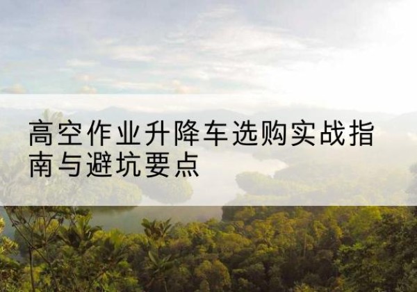 秀屿升降车怎么选-高空作业升降车选购实战指南与避坑要点