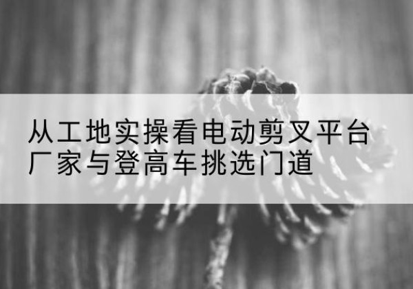 秀屿电动剪叉升降平台厂家-从工地实操看电动剪叉平台厂家与登高车挑选门道
